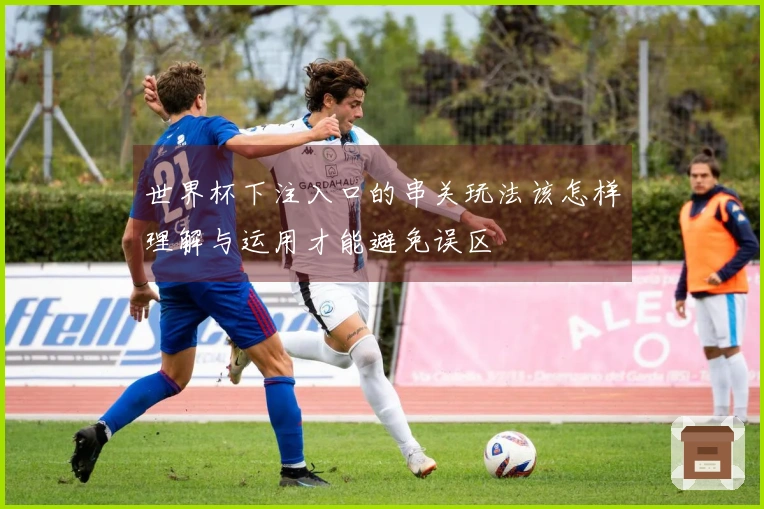 世界杯下注入口的串关玩法该怎样理解与运用才能避免误区
